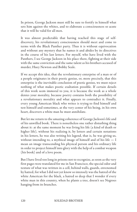 In prison, George Jackson museseill be sure to fortfy in himself what sets him against the whites, and to elaborate 2 consciousness so acute that e will be valid for all men.  It was almost predictable thae having reached this stage of self. discovery, his revolutionary consciousness should meee and come to terms with the Black Pancher party. Thus it is without equivocation and without any myseery that he names it and abides by ies directives in the course of his last letters. For myself, who have lived with the Panthers, [ see George Jackson in his place there, fighting at their side with the same convietion and the same talent s his brothers accused of murder, Huey Newton and Bobby Seale.  1fwe accepe this idea, that the revolutionary enterprise of a man or of 4 people originaes in their poetic genius, or, more precisely. that this enterprise i the inevitable conclusion of poctic genius, we must reject nothing of what makes poetic exaltation possible. If certain details of this work seem immoral to you, it is because the work as 2 whole denies your morality, because poctry coneains both the possibility of a revolutionary morality and what appears to coneradice it. Finally, every young American black who writes i trying to find himself and est himself and sometimes, a the very center of his being, in his own hease,discovers a white man he must annihilate  Butlet me return to the amazing coherence of George Jackson’s ife and of his unwilled book. There is nonetheless one rather disturbing thing about it: a¢ the same moment he was living his life (a kind of death or higher lfe) witchout his realzing it, by letters and certain notations i his lecters, he was also writing his legend, that is, he was giving us, without intending t0, 2 mythical image of himself and of his life — I mean an image transcending his physical person and his ordinary life in order to project himself into glory with the help of a combat weapon (his book) and of a love poem.  But have lived oo long in prisons not to recognize, as soon asthe very firse pages were eranslated for me in San Francisco, the special odor and exture of what was written in  cell behind walls, guards, envenomed by hatred. for what I did not yet know so intensely was the hatred of the white American for the black, a hatred so deep that I wonder if every white man in chis country, when he plants a tree, docsn’ see Negrocs hanging from its branches.  120 SOLEDAD BROTHER 